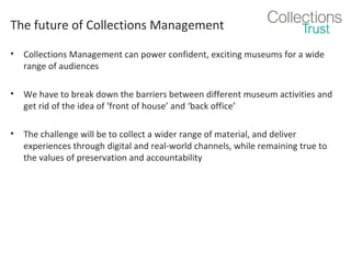The future of Collections Management
•

Collections Management can power confident, exciting museums for a wide
range of audiences

•

We have to break down the barriers between different museum activities and
get rid of the idea of ‘front of house’ and ‘back office’

•

The challenge will be to collect a wider range of material, and deliver
experiences through digital and real-world channels, while remaining true to
the values of preservation and accountability

 