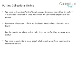 Putting Collections Online
•

We need to learn that ‘online’ is not an experience any more than ‘in-gallery’
– it is one of a number of tools with which we can deliver experiences for
people

•

Most normal members of the public do not value online collections very
highly

•

For the people for whom online collections are useful, they are very, very
useful

•

We need to understand more about what people want from experiencing
collections online

 