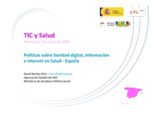 TIC y Salud
Sao Paulo, 7 de junio de 2010


Políticas sobre Sanidad digital, Información 
                          g ,
e Internet en Salud ‐ España

David Novillo Ortiz – dnovillo@msps.es
Agencia de Calidad del SNS
Ministerio de Sanidad y Política Social
 