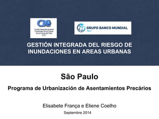 GESTIÓN INTEGRADA DEL RIESGO DE 
INUNDACIONES EN AREAS URBANAS 
São Paulo 
Programa de Urbanización de Asentamientos Precários 
Elisabete França e Eliene Coelho 
Septembre 2014 
 