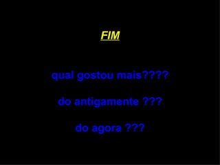 FIM qual gostou mais???? do antigamente ??? do agora ??? 