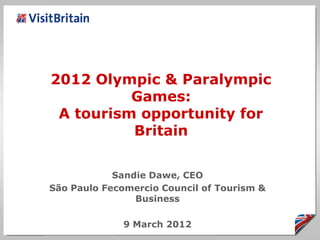2012 Olympic & Paralympic
          Games:
 A tourism opportunity for
          Britain


            Sandie Dawe, CEO
São Paulo Fecomercio Council of Tourism &
                Business

              9 March 2012
 