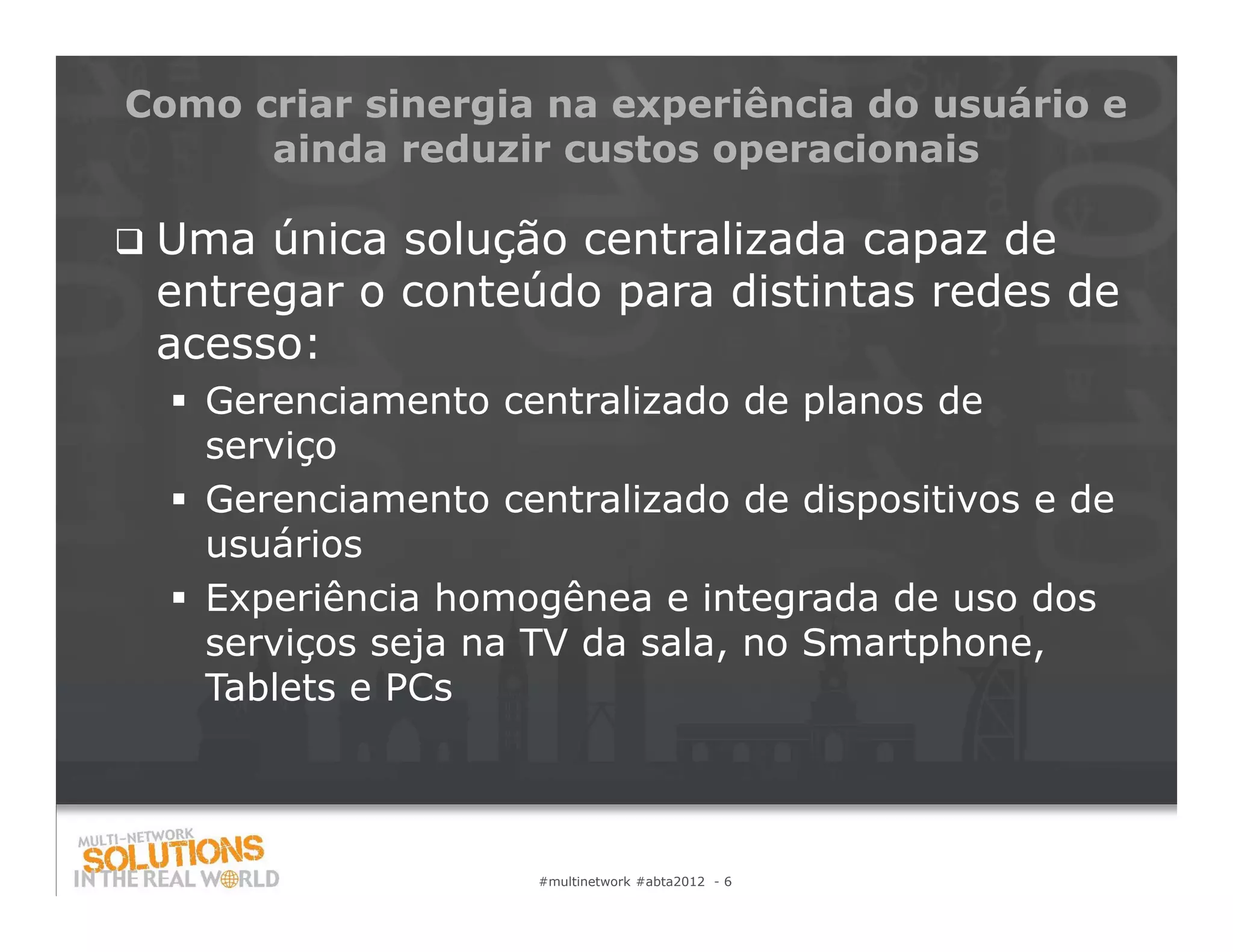 Como criar sinergia na experiência do usuário e
      ainda reduzir custos operacionais

   Uma única solução centralizada capaz de
    entregar o conteúdo para distintas redes de
    acesso:
     Gerenciamento centralizado de planos de
      serviço
     Gerenciamento centralizado de dispositivos e de
      usuários
     Experiência homogênea e integrada de uso dos
      serviços seja na TV da sala, no Smartphone,
      Tablets e PCs



                       #multinetwork #abta2012 - 6
 