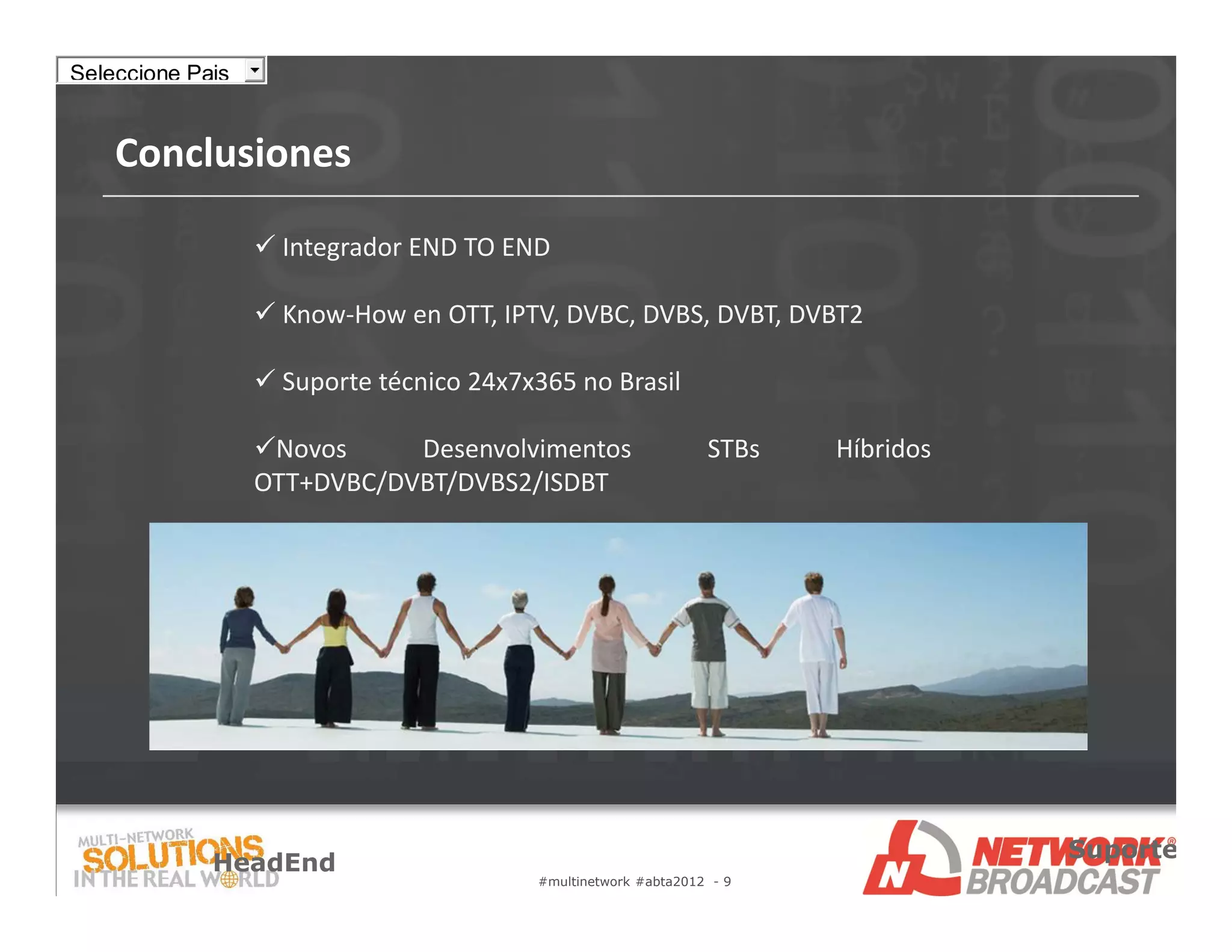Seleccione Pais


    Conclusiones

                   Integrador END TO END

                   Know‐How en OTT, IPTV, DVBC, DVBS, DVBT, DVBT2

                   Suporte técnico 24x7x365 no Brasil

                  Novos     Desenvolvimentos                   STBs   Híbridos
                  OTT+DVBC/DVBT/DVBS2/ISDBT




                                                                                  Suporte
             HeadEnd
                                         #multinetwork #abta2012 - 9
 
