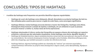 Metodologia
• A análise das hashtags mais frequentes nos permitiu identificar algumas regularidades:
• Hashtags de Local: são hashtags como #sãopaulo, #brazil, #zonaleste e as próprias hashtags dos bairros.
São utilizadas pelos usuários para marcar a região de onde falam, como ancoragem significativa.
• Hashtags Afetivas: muitas hashtags procuram denotar o humor dos fotógrafos. Hashtags como #love,
#isntagood e #top mostram o estado de espírito e satisfação, em um ambiente no qual as pessoas
procuram mostrar o melhor si, muitas vezes de forma aspiracional.
• Hashtags relacionadas à Cultura: muitos das fotografias em espaços urbanos são motivadas por aspectos
artísticos e culturais que são valorizados visualmente. Então hashtags como #arte, #graffiti, #moda, #
• Hashtags de Estabelecimentos: alguns estabelecimentos comerciais são marcados por seus perfis oficiais
ou consumidores. No contexto da pesquisa tivemos hastaghs como #nolabar, #bioritmo e#lulugourmet,
além dos shoppings, que também possuem o caráter de referência de local.
• Hashtags Nativas: algumas hashtags podem ser chamadas de “nativas” por estarem associadas a
comportamentos referentes ao próprio meio (Instagram) e alguns canais, como #picoftheday, #sp4you e
#vscocam.
CONCLUSÕES: TIPOS DE HASHTAGS
 