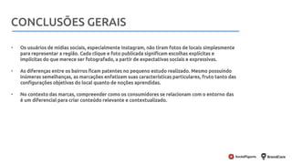 Metodologia
• Os usuários de mídias sociais, especialmente Instagram, não tiram fotos de locais simplesmente
para representar a região. Cada clique e foto publicada significam escolhas explícitas e
implícitas do que merece ser fotografado, a partir de expectativas sociais e expressivas.
• As diferenças entre os bairros ficam patentes no pequeno estudo realizado. Mesmo possuindo
inúmeras semelhanças, as marcações enfatizam suas características particulares, fruto tanto das
configurações objetivas do local quanto de noções aprendidas.
• No contexto das marcas, compreender como os consumidores se relacionam com o entorno das
é um diferencial para criar conteúdo relevante e contextualizado.
CONCLUSÕES GERAIS
 