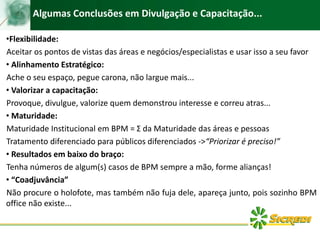 Algumas Conclusões em Divulgação e Capacitação...
•Flexibilidade:
Aceitar os pontos de vistas das áreas e negócios/especialistas e usar isso a seu favor
• Alinhamento Estratégico:
Ache o seu espaço, pegue carona, não largue mais...
• Valorizar a capacitação:
Provoque, divulgue, valorize quem demonstrou interesse e correu atras...
• Maturidade:
Maturidade Institucional em BPM = Σ da Maturidade das áreas e pessoas
Tratamento diferenciado para públicos diferenciados ->“Priorizar é preciso!”
• Resultados em baixo do braço:
Tenha números de algum(s) casos de BPM sempre a mão, forme alianças!
• “Coadjuvância”
Não procure o holofote, mas também não fuja dele, apareça junto, pois sozinho BPM
office não existe...
 