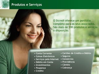 Produtos e Serviços
O Sicredi oferece um portfólio
completo para os seus associados.
São mais de 100 produtos e serviços
à disposição.
• Conta Corrente
• Caixas Eletrônicos
• Serviços pela Internet
• Débito em Conta
• Investimentos
• Poupança
• Crédito
• Cartões de Crédito e Débito
• Seguros
• Consórcios
• Previdência
• Câmbio
• Cobrança
 