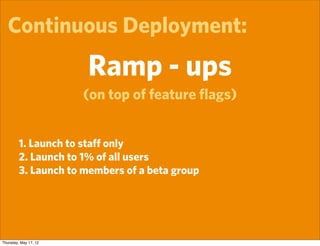 Continuous Deployment:
                       Ramp - ups
                       (on top of feature ﬂags)


         1. Launch to staﬀ only
         2. Launch to 1% of all users
         3. Launch to members of a beta group




Thursday, May 17, 12
 