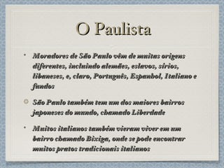 O Paulista Moradores de São Paulo vêm de muitas origens diferentes, incluindo alemães, eslavos, sírios, libaneses, e, claro, Português, Espanhol, Italiano e fundos São Paulo também tem um dos maiores bairros japoneses do mundo, chamado Liberdade Muitos italianos também vieram viver em um bairro chamado Bixiga, onde se pode encontrar muitos pratos tradicionais italianos 