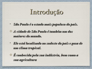Introdução São Paulo é o estado mais populoso do país. A cidade de São Paulo é também um dos maiores do mundo. Ele está localizado no sudeste do país e goza de um clima tropical. É conhecida pela sua indústria, bem como a sua agricultura 