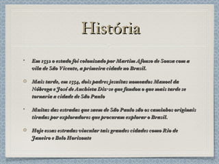 História Em 1532 o estado foi colonizado por Martim Afonso de Sousa com a vila de São Vicente, a primeira cidade no Brasil. Mais tarde, em 1554, dois padres jesuítas nomeados Manoel da Nóbrega e José de Anchieta Diz-se que fundou o que mais tarde se tornaria a cidade de São Paulo Muitas das estradas que saem de São Paulo são os caminhos originais tiradas por exploradores que procuram explorar o Brasil. Hoje essas estradas vincular tais grandes cidades como Rio de Janeiro e Belo Horizonte 