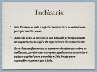 Indústria São Paulo tem sido o capital industrial e econômico do país por muitos anos. Antes de 1800, a economia era baseada principalmente na exportação do café e da agricultura de subsistência Este sistema favoreceu os europeus dominantes sobre os indígenas, porém estes europeus ajudaram a acumular o poder e capital para permitir a São Paulo para expandir-se para o que é hoje. 