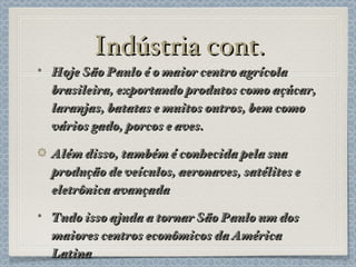 Indústria cont. Hoje São Paulo é o maior centro agrícola brasileira, exportando produtos como açúcar, laranjas, batatas e muitos outros, bem como vários gado, porcos e aves. Além disso, também é conhecida pela sua produção de veículos, aeronaves, satélites e eletrônica avançada Tudo isso ajuda a tornar São Paulo um dos maiores centros econômicos da América Latina 