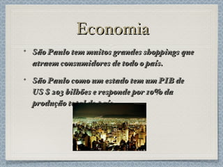 Economia São Paulo tem muitos grandes shoppings que atraem consumidores de todo o país. São Paulo como um estado tem um PIB de US $ 203 bilhões e responde por 10% da produção total do país. 