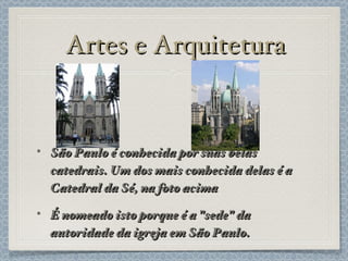Artes e Arquitetura São Paulo é conhecida por suas belas catedrais. Um dos mais conhecida delas é a Catedral da Sé, na foto acima É nomeado isto porque é a "sede" da autoridade da igreja em São Paulo. 