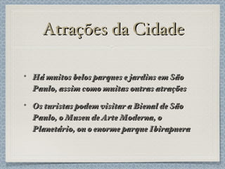 Atrações da Cidade Há muitos belos parques e jardins em São Paulo, assim como muitas outras atrações Os turistas podem visitar a Bienal de São Paulo, o Museu de Arte Moderna, o Planetário, ou o enorme parque Ibirapuera 