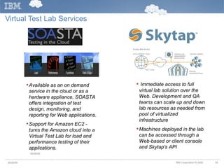 Virtual Test Lab Services Immediate access to full virtual lab solution over the Web. Development and QA teams can scale up and down lab resources as needed from pool of virtualized infrastructure Machines deployed in the lab can be accessed through a Web-based or client console and Skytap's API Available as an on demand service in the cloud or as a hardware appliance, SOASTA offers integration of test design, monitoring, and reporting for Web applications. Support for Amazon EC2 - turns the Amazon cloud into a Virtual Test Lab for load and performance testing of their applications.  05/26/09 05/26/09 