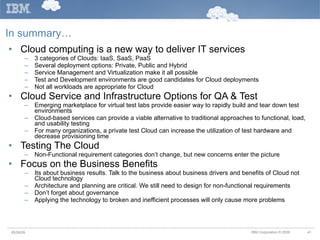 In summary… Cloud computing is a new way to deliver IT services 3 categories of Clouds: IaaS, SaaS, PaaS Several deployment options: Private, Public and Hybrid Service Management and Virtualization make it all possible Test and Development environments are good candidates for Cloud deployments Not all workloads are appropriate for Cloud Cloud Service and Infrastructure Options for QA & Test Emerging marketplace for virtual test labs provide easier way to rapidly build and tear down test environments Cloud-based services can provide a viable alternative to traditional approaches to functional, load, and usability testing For many organizations, a private test Cloud can increase the utilization of test hardware and decrease provisioning time Testing The Cloud Non-Functional requirement categories don’t change, but new concerns enter the picture Focus on the Business Benefits Its about business results. Talk to the business about business drivers and benefits of Cloud not Cloud technology Architecture and planning are critical. We still need to design for non-functional requirements Don’t forget about governance Applying the technology to broken and inefficient processes will only cause more problems  05/26/09 