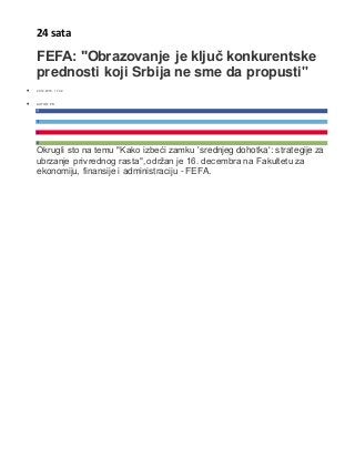24 sata
FEFA: "Obrazovanje je ključ konkurentske
prednosti koji Srbija ne sme da propusti"
 20.12.2015. 11:02
 AUTOR: PR
1
?
0
0
Okrugli sto na temu "Kako izbeći zamku 'srednjeg dohotka': strategije za
ubrzanje privrednog rasta", održan je 16. decembra na Fakultetu za
ekonomiju, finansije i administraciju - FEFA.
 