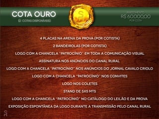 4 placas na arena da prova (por cotista)
2 bandeirolas (por cotista)
Logo com a chancela “patrocínio” em toda a comunicação visual
Assinatura nos anúncios do Canal Rural
Logo com a chancela “patrocínio” nos anúncios do Jornal Cavalo Criolo
Logo com a chancela “patrocínio” nos convites
Logo nos coletes
Stand de 5x5 mts
Logo com a chancela “patrocínio” no catálogo do leilão e da prova
Exposição espontânea da logo durante a transmissão pelo Canal Rural
(2 cotaS disponíveIS)
Investimento:
R$ 60.000,00
POR COTA
Cota OURO
 