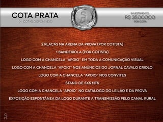 2 placas na arena da prova (por cotista)
1 bandeirola (por cotista)
Logo com a chancela “apoio” em toda a comunicação visual
Logo com a chancela “apoio” nos anúncios do Jornal Cavalo Criolo
Logo com a chancela “apoio” nos convites
Stand de 5x5 mts
Logo com a chancela “apoio” no catálogo do leilão e da prova
Exposição espontânea da logo durante a transmissão pelo Canal Rural
(4 cotaS disponíveIS)
Investimento:
R$ 35.000,00
POR COTA
Cota PRATA
 