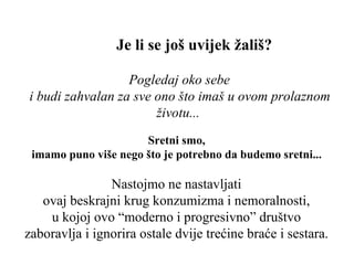 Je li se još uvijek žališ? Pogledaj oko sebe  i budi zahvalan za sve ono što imaš u ovom prolaznom životu ...   Sretni smo,  imamo puno više nego što je potrebno da budemo sretni ...  Nastojmo ne nastavljati  ovaj beskrajni krug konzumizma i nemoralnosti,  u kojoj ovo “moderno i progresivno” društvo  zaboravlja i ignorira ostale dvije trećine braće i sestara .  