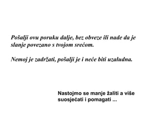 Pošalji ovu poruku dalje, bez obveze ili nade da je slanje povezano s tvojom srećom .  Nemoj je zadržati, pošalji je i neće biti uzaludna. Nastojmo se manje žaliti a više suosjećati i pomagati ... 