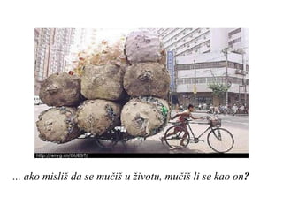 ... ako misliš da se mučiš u životu, mučiš li se kao on ? 