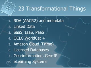 23 Transformational Things

1.   RDA (AACR2) and metadata
2.   Linked Data
3.   SaaS, IaaS, PaaS
4.   OCLC WorldCat +
5.   Amazon Cloud (Prime)
6.   Licensed Databases
7.   Geo-information, Geo-IP
8.   eLearning Systems
 