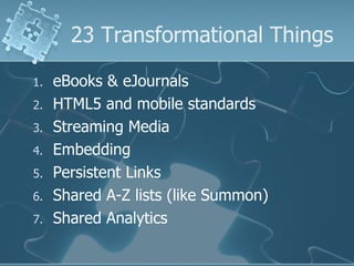 23 Transformational Things

1.   eBooks & eJournals
2.   HTML5 and mobile standards
3.   Streaming Media
4.   Embedding
5.   Persistent Links
6.   Shared A-Z lists (like Summon)
7.   Shared Analytics
 