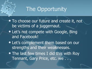 The Opportunity
 To choose our future and create it, not
  be victims of a juggernaut.
 Let’s not compete with Google, Bing
  and Facebook!
 Let’s complement them based on our
  strengths and their weaknesses.
 The last few times I did this with Roy
  Tennant, Gary Price, etc. we . . .
 