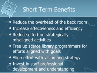 Short Term Benefits
 Reduce the overhead of the back room
 Increase effectiveness and efficiency
 Reduce effort on strategically
  misaligned activities
 Free up scarce library programmers for
  efforts aligned with goals
 Align effort with vision and strategy
 Invest in staff professional
  development and understanding
 
