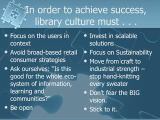 In order to achieve success,
           library culture must . . .
   Focus on the users in         Invest in scalable
    context                        solutions
   Avoid broad-based retail      Focus on Sustainability
    consumer strategies           Move from craft to
   Ask ourselves: “Is this        industrial strength –
    good for the whole eco-        stop hand-knitting
    system of information,         every sweater
    learning and                  Don’t fear the BIG
    communities?”                  vision.
   Be open                       Stick to it.
 