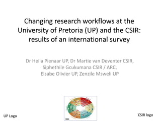 Changing research workflows at the
University of Pretoria (UP) and the CSIR:
results of an international survey
Dr Heila Pienaar UP, Dr Martie van Deventer CSIR,
Siphethile Gcukumana CSIR / ARC,
Elsabe Olivier UP, Zenzile Msweli UP
UP Logo CSIR logo
 
