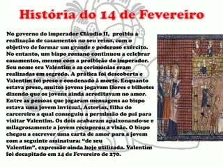 História do 14 de FevereiroNo governo do imperador Cláudio II,  proibiu a realização de casamentos no seu reino, com o objetivo de formar um grande e poderoso exército.  No entanto, um bispo romano continuou a celebrar casamentos, mesmo com a proibição do imperador. Seu nome era Valentim e as cerimónias eram realizadas em segredo. A prática foi descoberta e Valentim foi preso e condenado à morte. Enquanto estava preso, muitos jovens jogavam flores e bilhetes dizendo que os jovens ainda acreditavam no amor. Entre as pessoas que jogaram mensagens ao bispo estava uma jovem invisual, Asterias, filha do carcereiro a qual conseguiu a permissão do pai para visitar Valentim. Os dois acabaram apaixonando-se e milagrosamente a jovem recuperou a visão. O bispo chegou a escrever uma carta de amor para a jovem com a seguinte assinatura: “de seu Valentim”, expressão ainda hoje utilizada. Valentim foi decapitado em 14 de Fevereiro de 270.