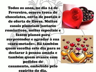 Todos os anos, no dia 14 de Fevereiro, ocorre troca de chocolates, envio de postais e de oferta de flores. Muitos casais planeiam jantares românticos, noites especiais e fazem planos para surpreender e agradar à sua «cara-metade». Há também quem escolha este dia para se declarar à pessoa amada e também quem avance com pedidos de casamento, embebido pelo espírito do dia.