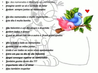 Dia  dos namorados é dedicado aos namorados . Imagine sentir se só e vontade de falarAndam  sempre juntos os namorados Dia dos namorados e muito importante . Este dia é muito bonito. São Valentim e um dia alegre e divertido   Andam todos a pensarOque se passa com um o outro e  ficam preocupadosVão a todo o lado os namorados Andam com as mãos juntas .Lindoé ver todos os seres vivos apaixonados Entre em paz no dia de são Valentim Negai consegue separar os namorados  Tambémgostas deste dia ???Importante não é só amar Mas também respeitar