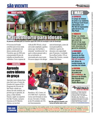 SÃO VICENTE
       OBRAS SOCIAIS                                                                                                                         E MAIS




                                                                                                                                                                                       AS PESSOAS ENTREVISTADAS AUTORIZARAM POR ESCRITO O USO DE SUA IMAGEM E DEPOIMENTO
                                                                                                                                                ESPORTES
                                                                                                                                             O campo de futebol
                                                                                                                                             de areia e os vestiários
                                                                                                                                             do Parque Conti foram
                                                                                                                                             reformados com
                                                                                                                                             R$ 150 mil repassados
                                                                                                                                             pelo Governo de
                                                                                                                                             São Paulo
                                                                                                                                               TRÂNSITO

Mais conforto para idosos
                                                                                                                                             Dirigir na cidade
                                                                                                                                             ﬁcou melhor depois
                                                                                                                                             que mais de
As pessoas atendidas pelo Lar Vicentino agora têm centro de recreação e sala de ﬁsioterapia
                                                                                                                                             45 mil m2 de ruas
O Governo do Estado                      verba de R$ 150 mil, o local                     sala de ﬁsioterapia, centro de                     foram recapeadas
contribui para tornar ainda              está sendo ampliado e ganhou                     recreação/auditório,                               com recursos do
melhor o atendimento de                  anexos que vão facilitar a                       refeitório e quartos de                            governo estadual
idosos carentes pelo Lar                 chamada “assistência dia”, na                    descanso com capacidade                              EDUCAÇÃO
Vicentino, que em 2010 está              qual os idosos passam todo o                     para 22 pessoas. A entidade                        Desde 2007, o
comemorando 60 anos de                   dia na instituição, só                           ﬁca na Rua Carijós, 139, no                        Governo de São
trabalho em benefício dos                retornando para casa à noite.                    Parque São Vicente, e atende                       Paulo já investiu
velhinhos. Com o repasse de              Os novos espaços vão abrigar                     cerca de 60 idosos.                                R$ 5,5 milhões
                                                                                                                                             em obras de
        EDUCAÇÃO                                                                                                                             modernização de
                                                                                                                                             escolas da cidade
Aprenda                                                                                                                                        CULTURA
                                                                                                                                             Com recursos
outro idioma




                                                                                                                                                                                       CIDADANIA É MANTER A CIDADE LIMPA. NÃO JOGUE ESTE BOLETIM NO CHÃO
                                                                                                                                             da ordem de
                                                                                                                                             R$ 5 milhões, do
de graça                                                                                                                                     Governo do Estado,
                                                                                                                                             São Vicente terá
Aprender outro idioma ﬁcou                                                                                                                   seu próprio
mais fácil com o Centro de                                                                                                                   Teatro Municipal
Estudos de Línguas (CEL).
Programa do Governo de
São Paulo voltado aos
alunos da rede estadual, ele
                                                                                                                                             Expediente – Jornalista responsável:
permite que se aprenda, de               Bonifácio, 102, Centro, tel.                                                                        Eduardo Mattos – MTB 13.060 (SP) –
                                                                                                                                             Governo do Estado de São Paulo –
graça, a falar alemão,                   (13) 3468-1625. A próxima                                                                           Av. Morumbi, 4.500 – CEP 05650-905 –
francês, inglês ou espanhol.             turma será formada no meio                                                                          São Paulo – SP – Fone: (0xx11)
                                                                                                                                             2193-8344 (PABX). Este boletim é uma
Em São Vicente, o projeto                do ano. Em todo o Estado,                                                                           publicação de informação à comunidade,
                                                                                                                                             distribuída gratuitamente. Sua venda é
funciona na EE Martim                    já são 84 unidades do CEL                       São 240 vagas por semestre, com                     proibida. Mais informações, notícias e
                                                                                                                                             serviços no site www.saopaulo.sp.gov.br
Afonso, na rua José                      em funcionamento.                                turnos de manhã, tarde e noite

                   Você pode participar do Governo de São Paulo, dando sugestões e opiniões. Em casa, no Acessa SP de sua cidade ou mesmo numa lan house, basta acessar a internet e
 Fale com          se cadastrar em redes sociais como Orkut (www.orkut.com.br/Main#Community?cmm=90814067), Twitter (www.twitter.com/governosp), Facebook (www.facebook.
 o Governo         com/governosp), YouTube (www.youtube.com/governosp) ou Flickr (www.ﬂickr.com/governosp). Por meio desses canais, além de enviar comentários, você receberá
                   informações atualizadas sobre as ações e serviços do Governo do Estado. Para receber este boletim, inscreva-se pelo e-mail saopaulosite@comunicacao.sp.gov.br
 