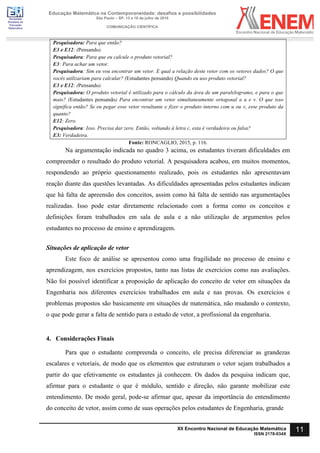 Sociedade
Brasileira de
Educação
Matemática
Educação Matemática na Contemporaneidade: desafios e possibilidades
São Paulo – SP, 13 a 16 de julho de 2016
COMUNICAÇÃO CIENTÍFICA
11
XII Encontro Nacional de Educação Matemática
ISSN 2178-034X
Pesquisadora: Para que então?
E3 e E12: (Pensando).
Pesquisadora: Para que eu calcule o produto vetorial?
E3: Para achar um vetor.
Pesquisadora: Sim eu vou encontrar um vetor. E qual a relação deste vetor com os vetores dados? O que
vocês utilizariam para calcular? (Estudantes pensando) Quando eu uso produto vetorial?
E3 e E12: (Pensando).
Pesquisadora: O produto vetorial é utilizado para o cálculo da área de um paralelogramo, e para o que
mais? (Estudantes pensando) Para encontrar um vetor simultaneamente ortogonal a u e v. O que isso
significa então? Se eu pegar esse vetor resultante e fizer o produto interno com u ou v, esse produto da
quanto?
E12: Zero.
Pesquisadora: Isso. Precisa dar zero. Então, voltando à letra c, esta é verdadeira ou falsa?
E3: Verdadeira.
Fonte: RONCAGLIO, 2015, p. 116.
Na argumentação indicada no quadro 3 acima, os estudantes tiveram dificuldades em
compreender o resultado do produto vetorial. A pesquisadora acabou, em muitos momentos,
respondendo ao próprio questionamento realizado, pois os estudantes não apresentavam
reação diante das questões levantadas. As dificuldades apresentadas pelos estudantes indicam
que há falta de apreensão dos conceitos, assim como há falta de sentido nas argumentações
realizadas. Isso pode estar diretamente relacionado com a forma como os conceitos e
definições foram trabalhados em sala de aula e a não utilização de argumentos pelos
estudantes no processo de ensino e aprendizagem.
Situações de aplicação de vetor
Este foco de análise se apresentou como uma fragilidade no processo de ensino e
aprendizagem, nos exercícios propostos, tanto nas listas de exercícios como nas avaliações.
Não foi possível identificar a proposição de aplicação do conceito de vetor em situações da
Engenharia nos diferentes exercícios trabalhados em aula e nas provas. Os exercícios e
problemas propostos são basicamente em situações de matemática, não mudando o contexto,
o que pode gerar a falta de sentido para o estudo de vetor, a profissional da engenharia.
4. Considerações Finais
Para que o estudante compreenda o conceito, ele precisa diferenciar as grandezas
escalares e vetoriais, de modo que os elementos que estruturam o vetor sejam trabalhados a
partir do que efetivamente os estudantes já conhecem. Os dados da pesquisa indicam que,
afirmar para o estudante o que é módulo, sentido e direção, não garante mobilizar este
entendimento. De modo geral, pode-se afirmar que, apesar da importância do entendimento
do conceito de vetor, assim como de suas operações pelos estudantes de Engenharia, grande
 