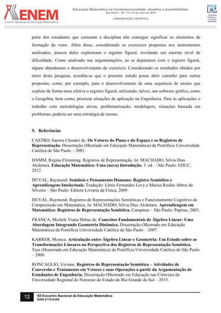 Sociedade
Brasileira de
Educação
Matemática
Educação Matemática na Contemporaneidade: desafios e possibilidades
São Paulo – SP, 13 a 16 de julho de 2016
COMUNICAÇÃO CIENTÍFICA
12 XII Encontro Nacional de Educação Matemática
ISSN 2178-034X
parte dos estudantes que cursaram a disciplina não consegue significar os elementos de
formação do vetor. Além disso, considerando os exercícios propostos nos instrumentos
analisados, poucos deles exploraram o registro figural, revelando um enorme nível de
dificuldade. Como analisado nas argumentações, ao se depararem com o registro figural,
alguns abandonam o desenvolvimento do exercício. Considerando os resultados obtidos por
meio desta pesquisa, acredita-se que o presente estudo possa abrir caminho para outras
propostas, como, por exemplo, para o desenvolvimento de uma sequência de ensino que
explore de forma mais efetiva o registro figural, utilizando, talvez, um software gráfico, como
o Geogebra, bem como, priorizar situações de aplicação na Engenharia. Para as aplicações o
trabalho com metodologias ativas, problematização, modelagem, situações baseada em
problemas, poderia ser uma estratégia de ensino.
5. Referências
CASTRO, Samira Choukri de. Os Vetores do Plano e do Espaço e os Registros de
Representação. Dissertação (Mestrado em Educação Matemática) da Pontifícia Universidade
Católica de São Paulo – 2001.
DAMM, Regina Flemming. Registros de Representação. In: MACHADO, Silvia Dias
Alcântara. Educação Matemática: Uma (nova) Introdução. 3. ed. – São Paulo: EDUC,
2012.
DUVAL, Raymond. Semiósis e Pensamento Humano: Registro Semiótico e
Aprendizagens Intelectuais. Tradução: Lênio Fernandes Levy e Marisa Rosâni Abreu da
Silveira – São Paulo: Editora Livraria da Física, 2009.
DUVAL, Raymond. Registros de Representações Semióticas e Funcionamento Cognitivo da
Compreensão em Matemática. In: MACHADO, Silvia Dias Alcântara. Aprendizagem em
Matemática: Registros de Representação Semiótica. Campinas – São Paulo: Papirus, 2003.
FRANÇA, Michele Viana Debus de. Conceitos Fundamentais de Álgebra Linear: Uma
Abordagem Integrando Geometria Dinâmica. Dissertação (Mestrado em Educação
Matemática) da Pontifícia Universidade Católica de São Paulo – 2007.
KARRER, Monica. Articulação entre Álgebra Linear e Geometria: Um Estudo sobre as
Transformações Lineares na Perspectiva dos Registros de Representação Semiótica.
Tese (Doutorado em Educação Matemática) da Pontifícia Universidade Católica de São Paulo
– 2006.
RONCAGLIO, Viviane. Registros de Representação Semiótica – Atividades de
Conversão e Tratamento em Vetores e suas Operações a partir da Argumentação de
Estudantes de Engenharia. Dissertação (Mestrado em Educação nas Ciências) da
Universidade Regional do Noroeste do Estado do Rio Grande do Sul – 2015.
 