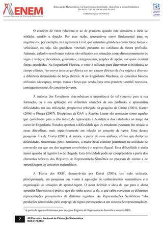 Sociedade
Brasileira de
Educação
Matemática
Educação Matemática na Contemporaneidade: desafios e possibilidades
São Paulo – SP, 13 a 16 de julho de 2016
COMUNICAÇÃO CIENTÍFICA
2 XII Encontro Nacional de Educação Matemática
ISSN 2178-034X
O conceito de vetor relaciona-se ao de grandeza quando esta considera a ideia de
módulo, sentido e direção. Por essa razão, apresenta-se como fundamental para os
engenheiros, por exemplo, na Engenharia Civil, que entendam grandezas como força, torque e
velocidade, ou seja, são grandezas vetoriais presentes no cotidiano da futura profissão.
Ademais, cálculos envolvendo vetores são utilizados em situações como dimensionamento de
vigas e treliças, elevadores, guindastes, carregamentos, reações de apoio, nas quais existem
forças envolvidas. Na Engenharia Elétrica, o vetor é utilizado para determinar a existência de
campo elétrico. Ao mover uma carga elétrica em um campo elétrico ela fica sujeita a diversas
e diferentes intensidades de força elétrica. Já na Engenharia Mecânica, os conceitos básicos
utilizados são espaço, tempo, massa e força que, sendo força uma grandeza vetorial, necessita,
consequentemente, do conceito de vetor.
A maioria dos Estudantes desconhecem a importância de tal conceito para a sua
formação, ou a sua aplicação em diferentes situações da sua profissão, e apresentam
dificuldades em sua utilização, perspectiva reforçada na pesquisa de Castro (2001), Karrer
(2006) e França (2007). Disciplinas de GAV e Álgebra Linear são apontadas como aquelas
que contribuem para o alto índice de reprovação e desistência dos estudantes ao longo do
curso de Engenharia. Estudos apontam a dificuldade que os estudantes possuem em relação a
essas disciplinas, mais especificamente em relação ao conceito de vetor. Uma dessas
pesquisas é a de Castro (2001). A autora, a partir de suas análises, afirma que dentre as
dificuldades encontradas pelos estudantes, a maior delas consiste justamente na atividade de
conversão em que um dos registros envolvidos é o registro figural. Essa dificuldade é ainda
maior quando tal registro é o de chegada. Esta dificuldade pode ser compreendida a partir dos
elementos teóricos dos Registros de Representação Semiótica no processo de ensino e de
aprendizagem de conceitos matemáticos.
A Teoria dos RRS2
, desenvolvida por Duval (2003), tem sido utilizada,
principalmente, em pesquisas que visam à aquisição de conhecimentos matemáticos e à
organização de situações de aprendizagem. O autor defende a ideia de que para o aluno
aprender Matemática é preciso que ele tenha acesso a ela, e que saiba coordenar as diferentes
representações provenientes de distintos registros. As Representações Semióticas “são
produções constituídas pelo emprego de signos pertencentes a um sistema de representação os
2
A partir de agora utilizaremos para designar Registro de Representação Semiótica somente RRS.
 
