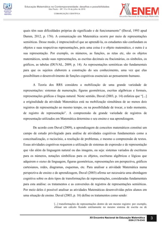 Sociedade
Brasileira de
Educação
Matemática
Educação Matemática na Contemporaneidade: desafios e possibilidades
São Paulo – SP, 13 a 16 de julho de 2016
COMUNICAÇÃO CIENTÍFICA
3
XII Encontro Nacional de Educação Matemática
ISSN 2178-034X
quais têm suas dificuldades próprias de significado e de funcionamento” (Duval, 1993 apud
Damm, 2012, p. 176). A comunicação em Matemática ocorre por meio de representações
semióticas. Desse modo, é imprescindível que ao aprendê-la, os estudantes não confundam os
objetos e suas respectivas representações, pois uma coisa é o objeto matemático, e outra é a
sua representação. Por exemplo, os números, as funções, as retas etc, são os objetos
matemáticos, sendo suas representações, as escritas decimais ou fracionárias, os símbolos, os
gráficos, as tabelas (DUVAL, 2009, p. 14). As representações semióticas são fundamentais
para que os sujeitos elaborem a construção do seu conhecimento, uma vez que elas
possibilitam o desenvolvimento de funções cognitivas essenciais ao pensamento humano.
A Teoria dos RRS considera a mobilização de uma grande variedade de
representações: sistemas de numeração, figuras geométricas, escritas algébricas e formais,
representações gráficas e língua natural. Neste sentido, Duval (2003, p. 14) enfatiza que “[...]
a originalidade da atividade Matemática está na mobilização simultânea de ao menos dois
registros de representação ao mesmo tempo, ou na possibilidade de trocar, a todo momento,
de registro de representação”. A compreensão da grande variedade de registros de
representação utilizados em Matemática determina o seu ensino e sua aprendizagem.
De acordo com Duval (2009), a aprendizagem de conceitos matemáticos constitui um
campo de estudo privilegiado para análise de atividades cognitivas fundamentais como a
conceitualização, o raciocínio, a resolução de problemas, e mesmo a compreensão de textos.
Essas atividades cognitivas requerem a utilização de sistemas de expressão e de representação
que vão além da linguagem natural ou das imagens, ou seja: sistemas variados de escrituras
para os números, notações simbólicas para os objetos, escrituras algébricas e lógicas que
adquirem o status de linguagem, figuras geométricas, representações em perspectiva, gráficos
cartesianos, redes, diagramas, esquemas, etc. Para analisar a atividade Matemática numa
perspectiva de ensino e de aprendizagem, Duval (2003) afirma ser necessária uma abordagem
cognitiva sobre os dois tipos de transformações de representações, consideradas fundamentais
para esta análise: os tratamentos e as conversões de registros de representações semióticas.
Por meio deles é possível analisar as atividades Matemáticas desenvolvidas pelos alunos em
uma situação de ensino. Duval (2003, p. 16) define os tratamentos como sendo:
[...] transformações de representações dentro de um mesmo registro: por exemplo,
efetuar um cálculo ficando estritamente no mesmo sistema de escrita ou de
 