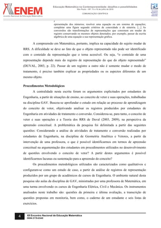 Sociedade
Brasileira de
Educação
Matemática
Educação Matemática na Contemporaneidade: desafios e possibilidades
São Paulo – SP, 13 a 16 de julho de 2016
COMUNICAÇÃO CIENTÍFICA
4 XII Encontro Nacional de Educação Matemática
ISSN 2178-034X
r
epresentação dos números; resolver uma equação ou um sistema de equações;
completar uma figura segundo critérios de conexidade e de simetria. [...] As
conversões são transformações de representações que consistem em mudar de
registro conservando os mesmos objetos denotados; por exemplo, passar da escrita
algébrica de uma equação a sua representação gráfica.
A compreensão em Matemática, portanto, implica na capacidade do sujeito mudar de
RRS. A dificuldade se deve ao fato de que o objeto representado não pode ser identificado
com o conteúdo da representação que o torna acessível. Ou seja, “o conteúdo de uma
representação depende mais do registro de representação do que do objeto representado”
(DUVAL, 2003, p. 22). Passar de um registro a outro não é somente mudar o modo de
tratamento, é preciso também explicar as propriedades ou os aspectos diferentes de um
mesmo objeto.
Procedimentos Metodológicos
A centralidade nesta escrita foram os argumentos explicitados por estudantes de
Engenharia, a partir de situações de ensino, ao conceito de vetor e suas operações, trabalhadas
na disciplina GAV. Buscou-se aprofundar o estudo em relação ao processo de aprendizagem
do conceito de vetor, objetivando analisar os registros produzidos por estudantes de
Engenharia em atividades de tratamento e conversão. Considerou-se, para tanto, o conceito de
vetor e suas operações e a Teoria dos RRS de Duval (2003, 2009), na perspectiva da
apreensão conceitual. A problemática da pesquisa foi delimitada a partir das seguintes
questões: Considerando a análise de atividades de tratamento e conversão realizadas por
estudantes de Engenharia, na disciplina de Geometria Analítica e Vetores, a partir da
intervenção de uma professora, o que é possível identificarmos em termos de apreensão
conceitual na argumentação dos estudantes em procedimentos utilizados no desenvolvimento
de questões envolvendo o conceito de vetor? A partir destes argumentos é possível
identificarmos lacunas ou sustentação para a apreensão do conceito?
Os procedimentos metodológicos utilizados são caracterizados como qualitativos e
configuram-se como um estudo de caso, a partir da análise de registros de representação
produzidos por um grupo de acadêmicos de cursos de Engenharia. O ambiente natural desta
pesquisa são aulas da disciplina de GAV, ministradas por uma professora de Matemática, em
uma turma envolvendo os cursos de Engenharia Elétrica, Civil e Mecânica. Os instrumentos
analisados neste trabalho são: questões da primeira e última avaliação, a transcrição de
questões propostas em monitoria, bem como, o caderno de um estudante e seis listas de
exercícios.
 