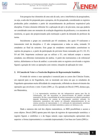 Sociedade
Brasileira de
Educação
Matemática
Educação Matemática na Contemporaneidade: desafios e possibilidades
São Paulo – SP, 13 a 16 de julho de 2016
COMUNICAÇÃO CIENTÍFICA
5
XII Encontro Nacional de Educação Matemática
ISSN 2178-034X
Esta pesquisa traz elementos de uma sala de aula, sem a interferência da pesquisadora,
ou seja, a aula não foi preparada para a pesquisa, ela foi pesquisada, considerando os registros
produzidos pelos estudantes a partir do encaminhamento da professora responsável pela
disciplina. O único elemento diferente foi a aplicação do pré e do pós-teste, mas que poderia
ser considerado como um momento de avaliação diagnóstica da professora, e os encontros de
monitoria, os quais são proporcionados pela instituição a partir da demanda do professor da
turma.
Inicialmente o grupo era constituído por 65 estudantes, dos quais 19 realizaram o
trancamento total da disciplina e 12 não compareceram a todas as aulas, restando 34
estudantes ao final do semestre. Este grupo de estudantes matriculados constituíram os
sujeitos da pesquisa e, a partir da participação do pré-teste foram nomeados por E1, E2, E3,
E4 até E46. Importante esclarecer que ao utilizar o E1, este indicará sempre o mesmo
estudante, nos diferentes instrumentos de análise. A partir dos instrumentos e do referencial
teórico, delimitamos os focos de análise: a conversão entre os registros envolvendo o registro
figural; a geração do vetor; as operações com vetores; situações de aplicação de vetor.
2. O Conceito de Vetor e a Teoria dos Registros de Representação Semiótica
O estudo de vetores e suas operações é essencial para os cursos das Ciências Exatas,
em especial para os de Engenharia, tem se mostrado um tema em que os estudantes de
Engenharia apresentam muita dificuldade de compreensão, refletindo no desenvolvimento das
operações que envolvem o vetor. Castro (2001, p. 12), apoiada em Duval (1995), destaca que,
em Matemática,
[...] as representações semióticas não são indispensáveis apenas para fins de
comunicação, elas são necessárias ao desenvolvimento da própria atividade
matemática. De fato, a possibilidade de realizar tratamentos nos objetos matemáticos
depende diretamente do sistema de representação semiótico utilizado. Os
tratamentos matemáticos não podem ser efetuados independentemente de um
sistema semiótico de representação. [...] A utilização de representações semióticas
parece primordial para a atividade matemática e parece ser intrínseca a ela.
Dada a natureza não real dos objetos matemáticos, os RRS possibilitam o acesso a
esses objetos. Duval (2003) aponta para três tipos de registros de representação semiótica: o
registro figural, o simbólico e o da língua natural, cujas representações apresentam dois
aspectos: a forma (representante) e o conteúdo (representado). Com base em Castro (2001) e
 