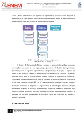 Sociedade
Brasileira de
Educação
Matemática
Educação Matemática na Contemporaneidade: desafios e possibilidades
São Paulo – SP, 13 a 16 de julho de 2016
COMUNICAÇÃO CIENTÍFICA
6 XII Encontro Nacional de Educação Matemática
ISSN 2178-034X
Duval (2003), apresentam-se os registros de representação utilizados nesta pesquisa. A
representação do vetor pode ser realizada de diferentes maneiras, isto é, no plano e no espaço,
mas sempre por meio dos registros de representação semiótica.
Gráfico 1 - Tipos de registros de representação do vetor.
Fonte: RONCAGLIO, 2015, p. 64.
O Registro de Representação Figural considera as representações gráficas cartesianas
(ou no plano cartesiano) e a sua representação geométrica. O Registro de Representação
Simbólica possui as seguintes representações: a Representação da n-uplas – expressa em
forma de par ordenado e ternas; a Representação das Combinações Lineares – expressa a
partir da adição entre os vetores unitários da base canônica; a Representação Algébrica –
expressa em forma de expressão e/ou equação algébrica, ou ainda, em forma de identificação
de um vetor, como por exemplo, ; e a Representação Numérica – expressa em forma
de valores numéricos. O Registro da Língua Natural é utilizado para descrever situações
matemáticas na forma de definição, argumentação, associações verbais ou enunciados. Este
tipo de registro é encontrado em livros, tanto nas definições, na descrição da resolução de
questões, em teoremas, propriedades de conceitos, como nos enunciados de questões –
situações problema.
3. Discussão dos Dados
 