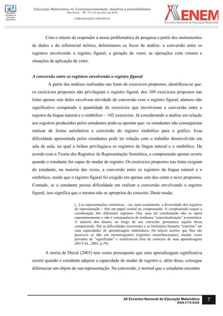 Sociedade
Brasileira de
Educação
Matemática
Educação Matemática na Contemporaneidade: desafios e possibilidades
São Paulo – SP, 13 a 16 de julho de 2016
COMUNICAÇÃO CIENTÍFICA
7
XII Encontro Nacional de Educação Matemática
ISSN 2178-034X
Com o intuito de responder a nossa problemática de pesquisa a partir dos instrumentos
de dados e do referencial teórico, delimitamos os focos de análise: a conversão entre os
registros envolvendo o registro figural; a geração do vetor; as operações com vetores e
situações de aplicação de vetor.
A conversão entre os registros envolvendo o registro figural
A partir das análises realizadas nas listas de exercícios propostos, identificou-se que:
os exercícios propostos não privilegiam o registro figural, dos 109 exercícios propostos nas
listas apenas sete deles envolvem atividade de conversão com o registro figural, número não
significativo comparado a quantidade de exercícios que envolveram a conversão entre o
registro da língua natural e o simbólico – 102 exercícios. Já considerando a análise em relação
aos registros produzidos pelos estudantes pode-se apontar que: os estudantes não conseguiram
realizar de forma satisfatória a conversão do registro simbólico para o gráfico. Essa
dificuldade apresentada pelos estudantes pode ter relação com o trabalho desenvolvido em
sala de aula, no qual a ênfase privilegiava os registros da língua natural e o simbólico. De
acordo com a Teoria dos Registros de Representação Semiótica, a compreensão apenas ocorre
quando o estudante for capaz de mudar de registro. Os exercícios propostos nas listas exigiam
do estudante, na maioria das vezes, a conversão entre os registros da língua natural e o
simbólico, sendo que o registro figural foi exigido em apenas sete dos cento e nove propostos.
Contudo, se o estudante possui dificuldade em realizar a conversão envolvendo o registro
figural, isso significa que o mesmo não se apropriou do conceito. Deste modo,
[...] as representações semióticas – ou, mais exatamente, a diversidade dos registros
de representação – têm um papel central na compreensão. A compreensão requer a
coordenação dos diferentes registros. Ora, uma tal coordenação não se opera
espontaneamente e não é consequência de nenhuma “conceitualização” a-semiótica.
A maioria dos alunos, ao longo de seu currículo, permanece aquém dessa
compreensão. Daí as dificuldades recorrentes e as limitações bastante “estreitas” em
suas capacidades de aprendizagem matemática. Os únicos acertos que lhes são
possíveis se dão em monorregistros (registros monofuncionais), muitas vezes
privados de “significado” e inutilizáveis fora do contexto de suas aprendizagens
(DUVAL, 2003, p.29).
A teoria de Duval (2003) tem como pressuposto que uma aprendizagem significativa
ocorre quando o estudante adquire a capacidade de mudar de registro e, além disso, consegue
diferenciar um objeto de sua representação. Na conversão, é normal que o estudante encontre
 