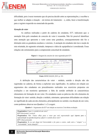 Sociedade
Brasileira de
Educação
Matemática
Educação Matemática na Contemporaneidade: desafios e possibilidades
São Paulo – SP, 13 a 16 de julho de 2016
COMUNICAÇÃO CIENTÍFICA
8 XII Encontro Nacional de Educação Matemática
ISSN 2178-034X
dificuldade, pois é nesse momento que ele precisa decidir entre as representações, e escolher a
que melhor se adapta a situação – em termos de tratamento – e, então, fazer a transformação
para o registro requerido no enunciado da questão.
Geração do vetor
As análises realizadas a partir do caderno do estudante, E37, indicaram que: a
anotação feita pelo estudante do conceito de vetor é resumida. Não foi possível identificar
uma anotação que apresente o vetor como uma grandeza, consequentemente não fez a
distinção entre as grandezas escalares e vetoriais. A anotação do estudante não traz a noção de
reta orientada, de segmento orientado, tampouco a ideia de equipolência é considerada. Essas
relações são estruturantes para a compreensão conceitual do estudante.
Figura 1 - Imagem do conceito de vetor registrado pelo E37.
Fonte: RONCAGLIO, 2015, p. 101.
A definição das características do vetor – módulo, sentido e direção não são
registradas no caderno, de forma a explicitar seus significados. As análises em relação aos
argumentos dos estudantes em procedimentos realizados nos exercícios propostos em
avaliações e em monitoria apontaram: a falta de sentido atribuído às características
elementares de formação de um vetor. Os estudantes usam as palavras dos três elementos de
formação de vetor: sentido, direção e módulo, entretanto, apresentam dificuldades em relação
ao significado de cada um dos elementos, principalmente no sentido e na direção de um vetor,
como podemos observar nos Quadros 1 e 2 a seguir.
Quadro 1 - Argumentos do E37 em relação ao exercício 2 da última avaliação.
Pesquisadora: E que é o sentido de um vetor?
E37: Horizontal e vertical.
Pesquisadora: Não. Vamos olhar para o vetor que está representado aqui (aponta para a
representação na questão da prova). Qual é o sentido deste vetor?
E37: Aluno pensando.
Pesquisadora: Se eu sair daqui da Universidade e for para o centro, onde está a “origem” e a
“extremidade” nesta situação?
 
