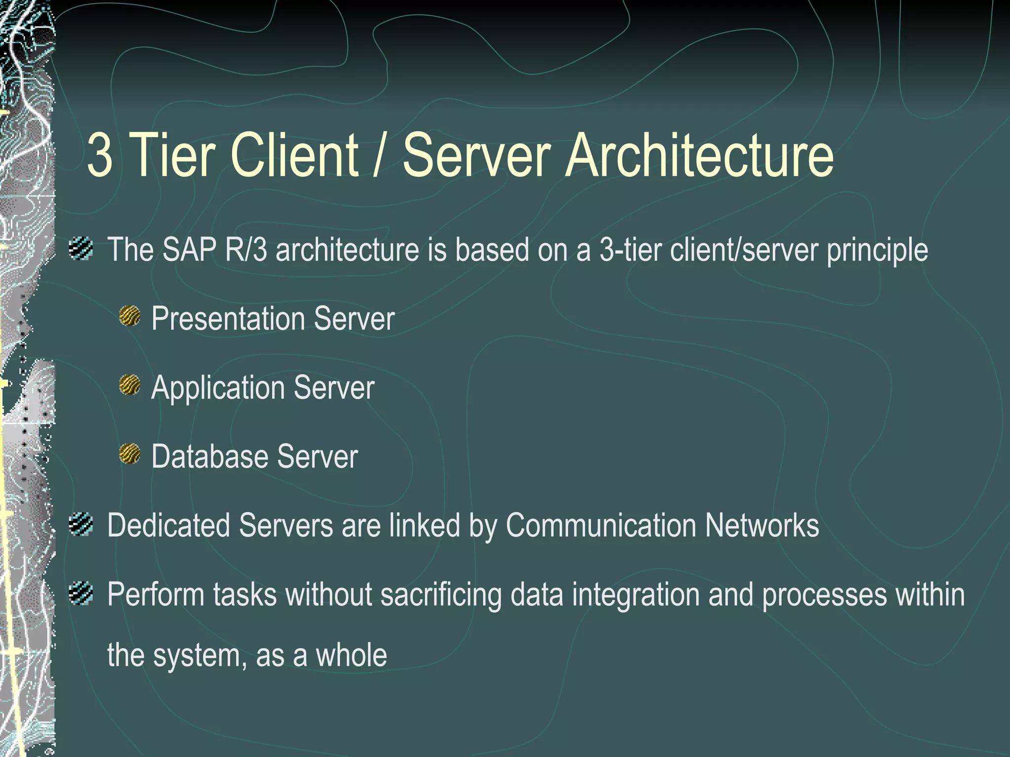 3 Tier Client / Server Architecture The SAP R/3 architecture is based on a 3-tier client/server principle Presentation Server Application Server Database Server Dedicated Servers are linked by Communication Networks Perform tasks without sacrificing data integration and processes within the system, as a whole 