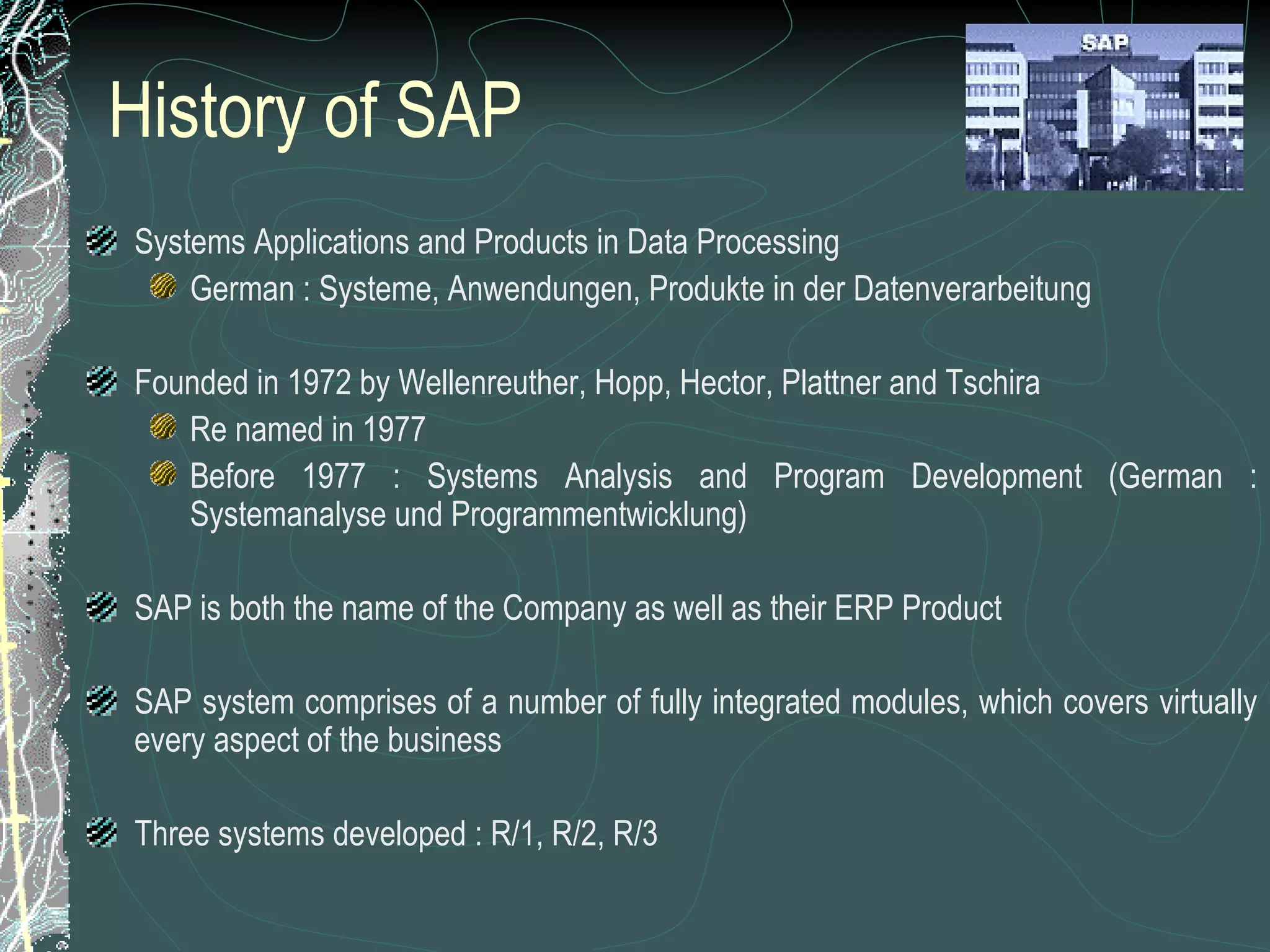 History of SAP Systems Applications and Products in Data Processing German : Systeme, Anwendungen, Produkte in der Datenverarbeitung Founded in 1972 by Wellenreuther, Hopp, Hector, Plattner and Tschira Re named in 1977 Before 1977 : Systems Analysis and Program Development (German : Systemanalyse und Programmentwicklung) SAP is both the name of the Company as well as their ERP Product SAP system comprises of a number of fully integrated modules, which covers virtually every aspect of the business Three systems developed : R/1, R/2, R/3 